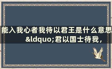 能入我心者我待以君王是什么意思 “君以国士待我，我必国士报之”是什么意思